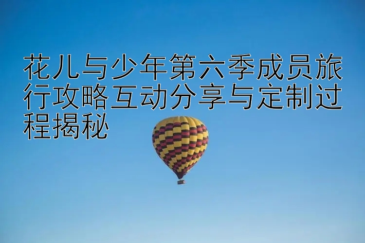 花儿与少年第六季成员旅行攻略互动分享与定制过程揭秘