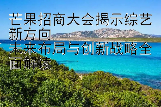 芒果招商大会揭示综艺新方向  
未来布局与创新战略全面解读