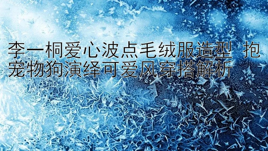 台湾五分彩个位技巧 李一桐爱心波点毛绒服造型 抱宠物狗演绎可爱风穿搭解析