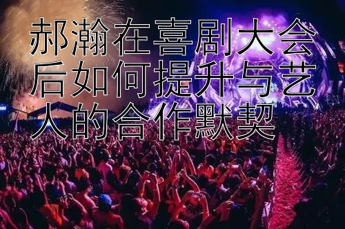 郝瀚在喜剧大会后如何提升与艺人的合作默契