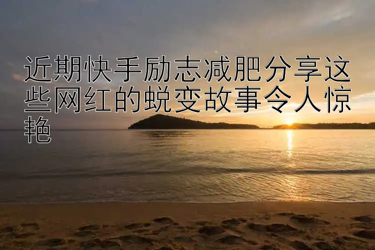 近期快手励志减肥分享这些网红的蜕变故事令人惊艳