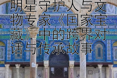 明星守护人与文物专家《国家宝藏》中的跨界对话与传承故事