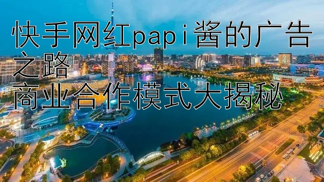 快手网红papi酱的广告之路  
商业合作模式大揭秘