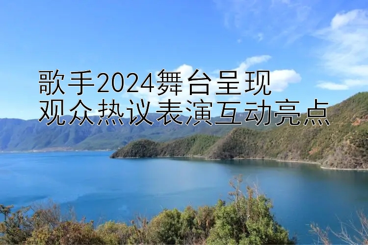 歌手2024舞台呈现  
观众热议表演互动亮点