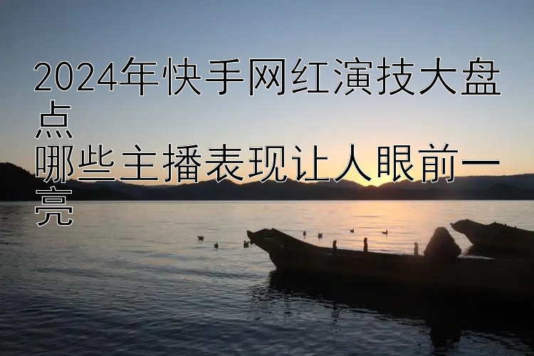 2024年快手网红演技大盘点  
哪些主播表现让人眼前一亮