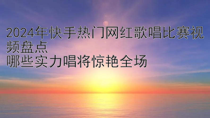 2024年快手热门网红歌唱比赛视频盘点  
哪些实力唱将惊艳全场