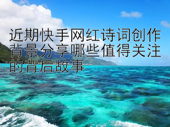 近期快手网红诗词创作背景分享哪些值得关注的背后故事