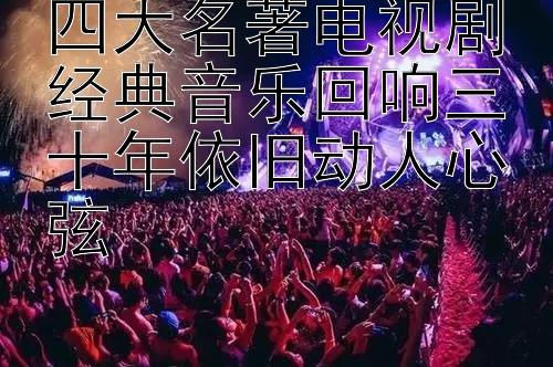 四大名著电视剧经典音乐回响三十年依旧动人心弦