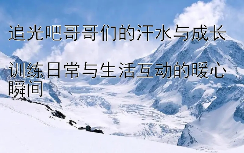 追光吧哥哥们的汗水与成长  
训练日常与生活互动的暖心瞬间