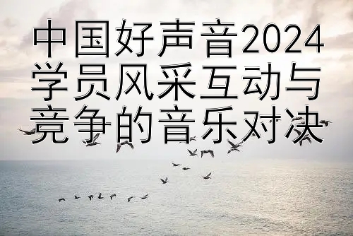 中国好声音2024学员风采互动与竞争的音乐对决