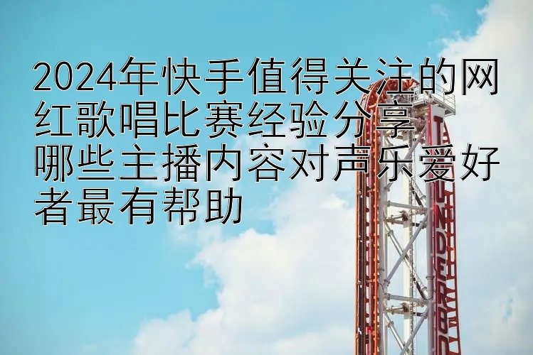 2024年快手值得关注的网红歌唱比赛经验分享  
哪些主播内容对声乐爱好者最有帮助