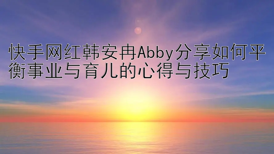 快手网红韩安冉Abby分享如何平衡事业与育儿的心得与技巧