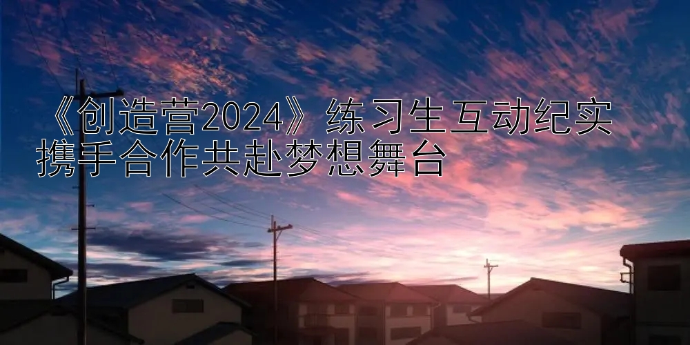 《创造营2024》练习生互动纪实  
携手合作共赴梦想舞台