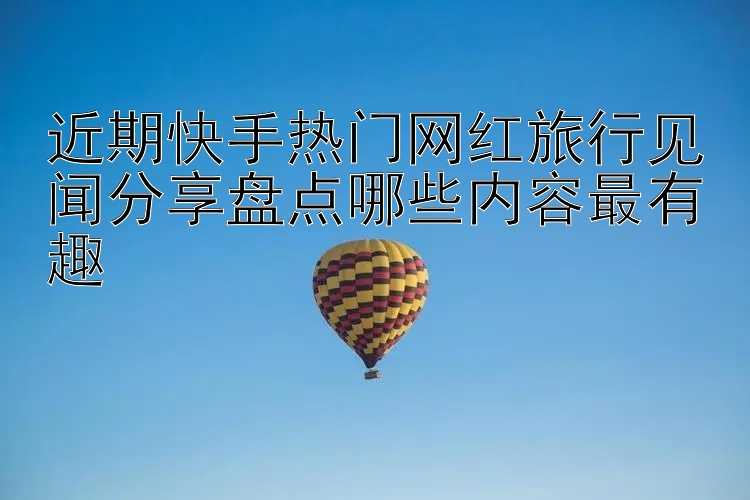 近期快手热门网红旅行见闻分享盘点哪些内容最有趣