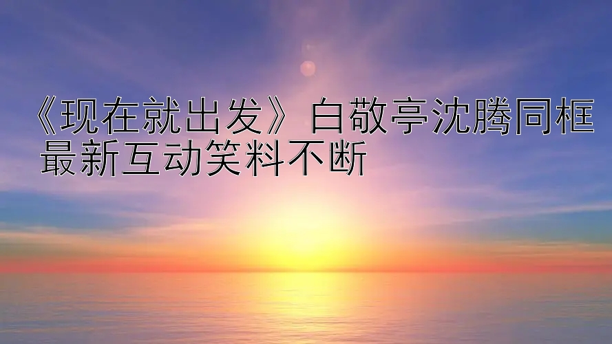 《现在就出发》白敬亭沈腾同框 最新互动笑料不断