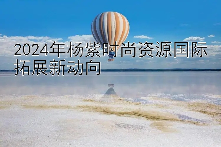 2024年杨紫时尚资源国际拓展新动向