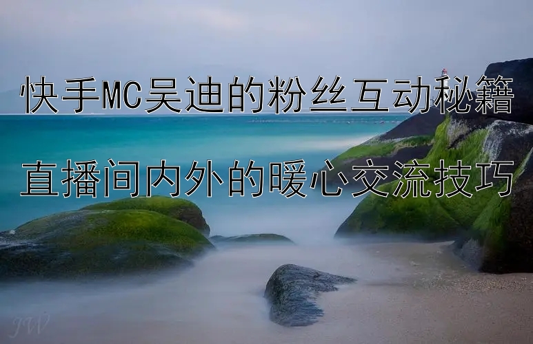 快手MC吴迪的粉丝互动秘籍  
直播间内外的暖心交流技巧