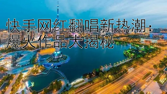 快手网红翻唱新热潮：爆火作品大揭秘