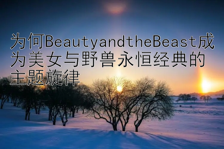 为何BeautyandtheBeast成为美女与野兽永恒经典的主题旋律