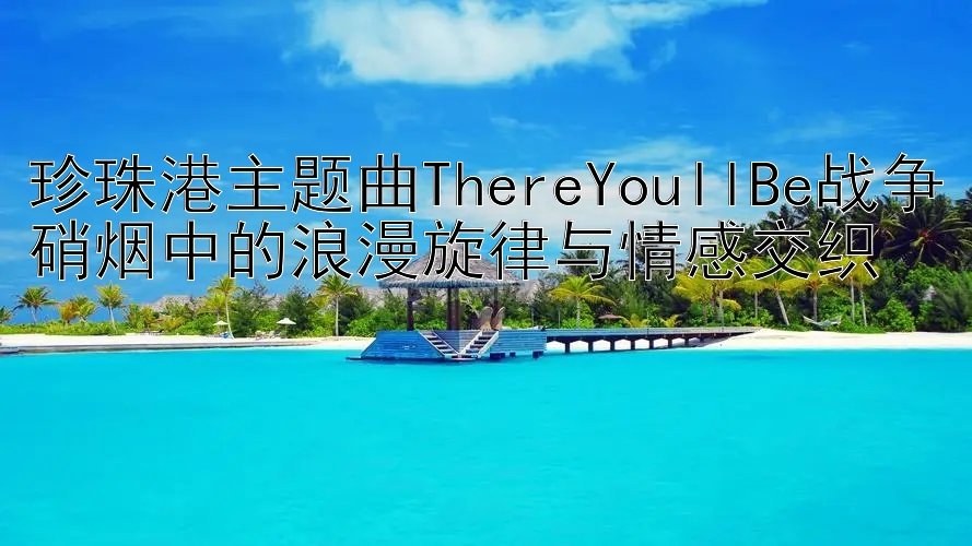 珍珠港主题曲ThereYoullBe战争硝烟中的浪漫旋律与情感交织