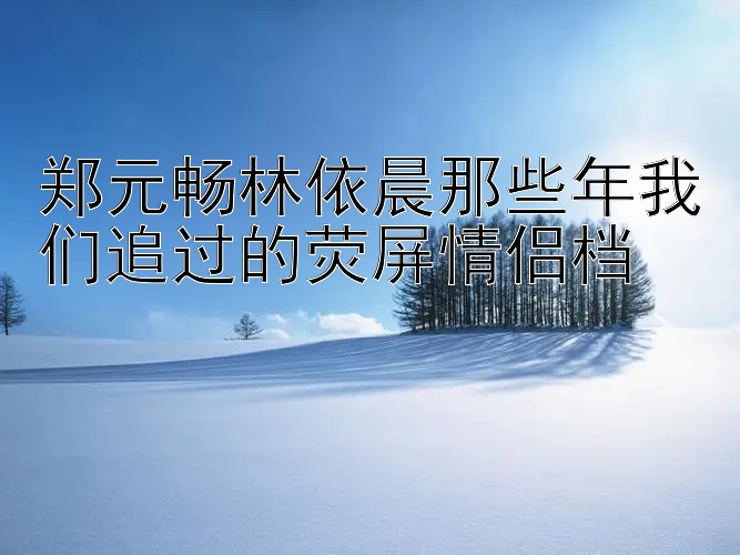 郑元畅林依晨那些年我们追过的荧屏情侣档