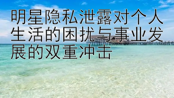 明星隐私泄露对个人生活的困扰与事业发展的双重冲击