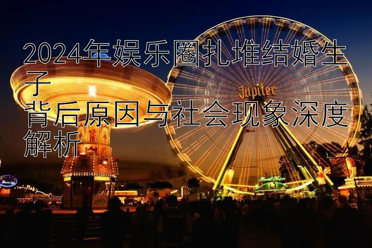 2024年娱乐圈扎堆结婚生子  
背后原因与社会现象深度解析