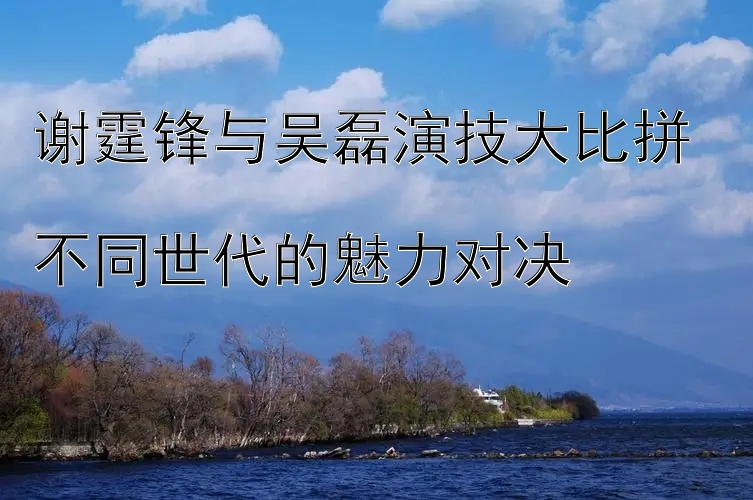 谢霆锋与吴磊演技大比拼  
不同世代的魅力对决