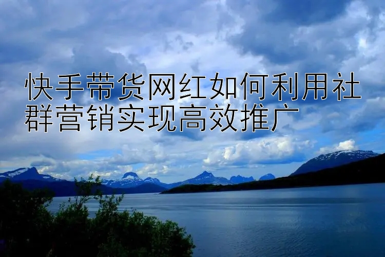 快手带货网红如何利用社群营销实现高效推广