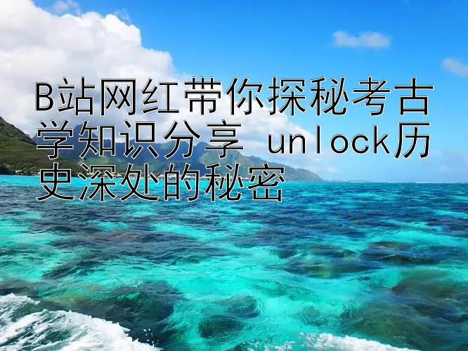 B站网红带你探秘考古学知识分享 unlock历史深处的秘密