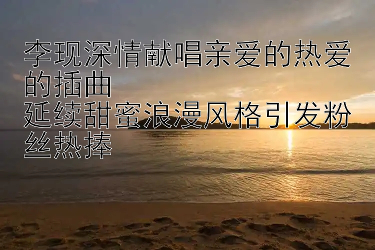 李现深情献唱亲爱的热爱的插曲  
延续甜蜜浪漫风格引发粉丝热捧